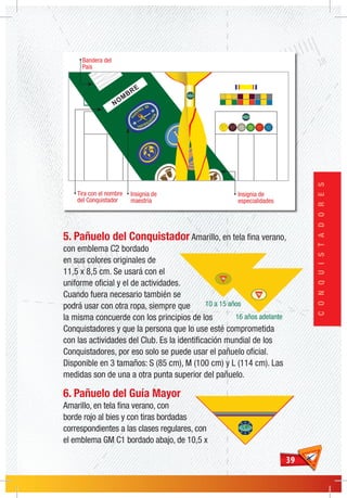 3939
CONQUISTADORES
5. Pañuelo del Conquistador Amarillo, en tela fina verano,
con emblema C2 bordado
en sus colores originales de
11,5 x 8,5 cm. Se usará con el
uniforme oficial y el de actividades.
Cuando fuera necesario también se
podrá usar con otra ropa, siempre que
la misma concuerde con los principios de los
Conquistadores y que la persona que lo use esté comprometida
con las actividades del Club. Es la identificación mundial de los
Conquistadores, por eso solo se puede usar el pañuelo oficial.
Disponible en 3 tamaños: S (85 cm), M (100 cm) y L (114 cm). Las
medidas son de una a otra punta superior del pañuelo.
6. Pañuelo del Guía Mayor
Amarillo, en tela fina verano, con
borde rojo al bies y con tiras bordadas
correspondientes a las clases regulares, con
el emblema GM C1 bordado abajo, de 10,5 x
Bandera del
País
NOM
BRE
Tira con el nombre
del Conquistador
Insignia de
maestría
Insignia de
especialidades
 