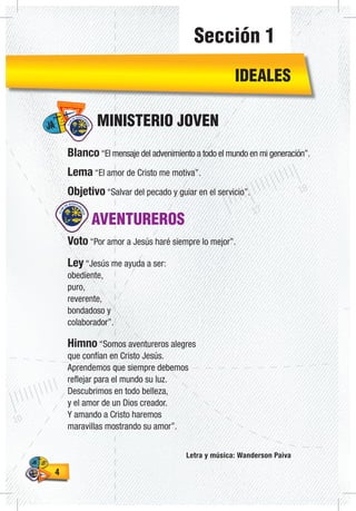 44
AVENTUREROS
Voto “Por amor a Jesús haré siempre lo mejor”.
Ley “Jesús me ayuda a ser:
obediente,
puro,
reverente,
bondadoso y
colaborador”.
Himno “Somos aventureros alegres
que confían en Cristo Jesús.
Aprendemos que siempre debemos
reflejar para el mundo su luz.
Descubrimos en todo belleza,
y el amor de un Dios creador.
Y amando a Cristo haremos
maravillas mostrando su amor”.
Letra y música: Wanderson Paiva
Blanco “El mensaje del advenimiento a todo el mundo en mi generación”.
Lema “El amor de Cristo me motiva”.
Objetivo “Salvar del pecado y guiar en el servicio”.
MINISTERIO JOVEN
IDEALES
Sección 1
 