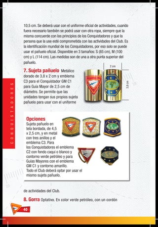 4040
CONQUISTADORES
3,8cm
2 cm
Opciones
Sujeta pañuelo en
tela bordada, de 4,5
x 2,5 cm, y en metal
con tres anillos y el
emblema C3. Para
los Conquistadores el emblema
C2 con fondo caqui o blanco y
contorno verde petróleo y para
Guías Mayores con el emblema
GM C1 y contorno amarillo.
Todo el Club deberá optar por usar el
mismo sujeta pañuelo.
10,5 cm. Se deberá usar con el uniforme oficial de actividades, cuando
fuera necesario también se podrá usar con otra ropa, siempre que la
misma concuerde con los principios de los Conquistadores y que la
persona que la use esté comprometida con las actividades del Club. Es
la identificación mundial de los Conquistadores, por eso solo se puede
usar el pañuelo oficial. Disponible en 3 tamaños: S (85 cm), M (100
cm) y L (114 cm). Las medidas son de una a otra punta superior del
pañuelo.
7. Sujeta pañuelo Metálico
dorado de 3,8 x 2 cm y emblema
C3 para el Conquistador GM C1
para Guía Mayor de 2,5 cm de
diámetro. Se permite que las
unidades tengan sus propios sujeta
pañuelo para usar con el uniforme
de actividades del Club.
8. Gorra Optativo. En color verde petróleo, con un cordón
 