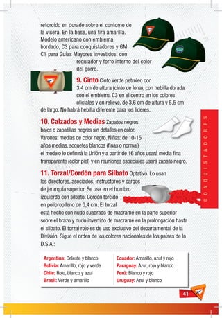 4141
CONQUISTADORES
retorcido en dorado sobre el contorno de
la visera. En la base, una tira amarilla.
Modelo americano con emblema
bordado, C3 para conquistadores y GM
C1 para Guías Mayores investidos; con
regulador y forro interno del color
del gorro.
9. Cinto Cinto Verde petróleo con
3,4 cm de altura (cinto de lona), con hebilla dorada
con el emblema C3 en el centro en los colores
oficiales y en relieve, de 3,6 cm de altura y 5,5 cm
de largo. No habrá hebilla diferente para los líderes.
10. Calzados y Medias Zapatos negros
bajos o zapatillas negras sin detalles en color.
Varones: medias de color negro. Niñas: de 10-15
años medias, soquetes blancos (finas o normal)
el modelo lo definirá la Unión y a partir de 16 años usará media fina
transparente (color piel) y en reuniones especiales usará zapato negro.
11. Torzal/Cordón para Silbato Optativo. Lo usan
los directores, asociados, instructores y cargos
de jerarquía superior. Se usa en el hombro
izquierdo con silbato. Cordón torcido
en polipropileno de 0,4 cm. El torzal
está hecho con nudo cuadrado de macramé en la parte superior
sobre el brazo y nudo invertido de macramé en la prolongación hasta
el silbato. El torzal rojo es de uso exclusivo del departamental de la
División. Sigue el orden de los colores nacionales de los países de la
D.S.A.:
Argentina: Celeste y blanco
Bolívia: Amarillo, rojo y verde
Chile: Rojo, blanco y azul
Brasil: Verde y amarillo
Ecuador: Amarillo, azul y rojo
Paraguay: Azul, rojo y blanco
Perú: Blanco y rojo
Uruguay: Azul y blanco
 