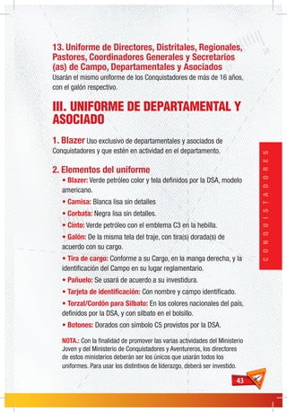 4343
CONQUISTADORES
13. Uniforme de Directores, Distritales, Regionales,
Pastores, Coordinadores Generales y Secretarios
(as) de Campo, Departamentales y Asociados
Usarán el mismo uniforme de los Conquistadores de más de 16 años,
con el galón respectivo.
III. UNIFORME DE DEPARTAMENTAL Y
ASOCIADO
1. Blazer Uso exclusivo de departamentales y asociados de
Conquistadores y que estén en actividad en el departamento.
2. Elementos del uniforme
• Blazer: Verde petróleo color y tela definidos por la DSA, modelo
americano.
• Camisa: Blanca lisa sin detalles
• Corbata: Negra lisa sin detalles.
• Cinto: Verde petróleo con el emblema C3 en la hebilla.
• Galón: De la misma tela del traje, con tira(s) dorada(s) de
acuerdo con su cargo.
• Tira de cargo: Conforme a su Cargo, en la manga derecha, y la
identificación del Campo en su lugar reglamentario.
• Pañuelo: Se usará de acuerdo a su investidura.
• Tarjeta de identificación: Con nombre y campo identificado.
• Torzal/Cordón para Silbato: En los colores nacionales del país,
definidos por la DSA, y con silbato en el bolsillo.
• Botones: Dorados con símbolo C5 provistos por la DSA.
NOTA.: Con la finalidad de promover las varias actividades del Ministerio
Joven y del Ministerio de Conquistadores y Aventureros, los directores
de estos ministerios deberán ser los únicos que usarán todos los
uniformes. Para usar los distintivos de liderazgo, deberá ser investido.
 