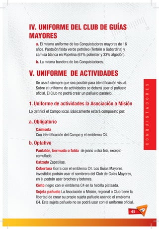 4545
CONQUISTADORES
IV. UNIFORME DEL CLUB DE GUÍAS
MAYORES
a. El mismo uniforme de los Conquistadores mayores de 16
años. Pantalón/falda verde petróleo (Terbrin o Gabardina) y
camisa blanca en Popelina (67% poliéster y 33% algodón).
b. La misma bandera de los Conquistadores.
V. UNIFORME DE ACTIVIDADES
Se usará siempre que sea posible para identificación visual.
Sobre el uniforme de actividades se deberá usar el pañuelo
oficial. El Club no podrá crear un pañuelo paralelo.
1. Uniforme de actividades la Asociación o Misión
Lo definirá el Campo local. Básicamente estará compuesto por:
a. Obligatorio
Camiseta
Con identificación del Campo y el emblema C4.
b. Optativo
Pantalón, bermuda o falda de jeans u otra tela, excepto
camuflado.
Calzado Zapatillas.
Cobertura Gorra con el emblema C4. Los Guías Mayores
investidos podrán usar el sombrero del Club de Guías Mayores,
en él podrán usar broches y botones.
Cinto negro con el emblema C4 en la hebilla plateada.
Sujeta pañuelo La Asociación o Misión, regional o Club tiene la
libertad de crear su propio sujeta pañuelo usando el emblema
C4. Este sujeta pañuelo no se podrá usar con el uniforme oficial.
 