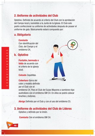4646
CONQUISTADORES
2. Uniforme de actividades del Club
Optativo. Definido de acuerdo al criterio del Club con la aprobación
del Campo local y sometido a la Junta de la Iglesia. El Club solo
podrá confeccionar su uniforme de actividades después de poseer el
uniforme de gala. Básicamente estará compuesto por:
a. Obligatorio
Camiseta
Con identificación del
Club, del Campo y el
emblema C4.
b. Optativo
Pantalón, bermuda o
falda de acuerdo con
el criterio de la iglesia
local.
Calzado Zapatillas.
Cobertura Gorra del
color y modelo definido
por el Club con el
emblema C4. Para el Club del Guías Mayores o sombrero tipo
australiano con el emblema GM C4. En ellos se podrá colocar
broches y botones.
Abrigo Definido por el Club y con el uso del emblema C5.
3. Uniforme de actividades del Club de Líderes
Optativo y definido por la Unión.
Camiseta Con el emblema GM C4.
 
