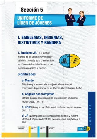 49
JÓVENES
49
PANTONE
116C
PANTONE
298C
PANTONE
Black 6
CORES DOS
EMBLEMAS
I. EMBLEMAS, INSIGNIAS,
DISTINTIVOS Y BANDERA
1. Emblema JA Es el símbolo
mundial de los Jóvenes Adventistas y
significa: “A través de la cruz de Cristo
los Jóvenes Adventistas llevan los tres
mensajes angélicos al mundo”.
Significados
a. Mundo
El territorio y el alcance del mensaje del advenimiento, el
compromiso de predicación de los Jóvenes Adventistas (Mat. 24:14).
b. Ángeles con trompetas
El triple mensaje angélico que los jóvenes deben anunciar al
mundo (Apoc. 14:6-10).
c. Cruz Cristo y su sacrificio son el centro de nuestro mensaje
(Heb. 12:2).
d. JA Nuestra sigla representa nuestro nombre y nuestra
identidad, Jóvenes Adventistas (Mensajes para los jóvenes, p.
196).
UNIFORME DE
LÍDER DE JÓVENES
Sección 5
 