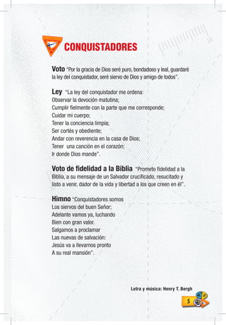 55
CONQUISTADORES
Voto “Por la gracia de Dios seré puro, bondadoso y leal, guardaré
la ley del conquistador, seré siervo de Dios y amigo de todos”.
Ley “La ley del conquistador me ordena:
Observar la devoción matutina;
Cumplir fielmente con la parte que me corresponde;
Cuidar mi cuerpo;
Tener la conciencia limpia;
Ser cortés y obediente;
Andar con reverencia en la casa de Dios;
Tener una canción en el corazón;
Ir donde Dios mande”.
Voto de fidelidad a la Biblia “Prometo fidelidad a la
Biblia, a su mensaje de un Salvador crucificado, resucitado y
listo a venir, dador de la vida y libertad a los que creen en él”.
Himno “Conquistadores somos
Los siervos del buen Señor;
Adelante vamos ya, luchando
Bien con gran valor.
Salgamos a proclamar
Las nuevas de salvación:
Jesús va a llevarnos pronto
A su real mansión”.
Letra y música: Henry T. Bergh
 