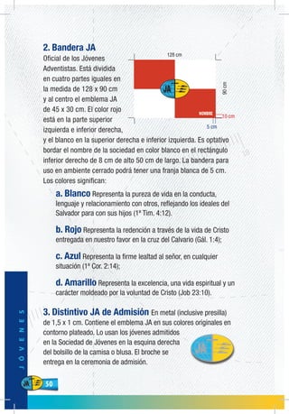 50
JÓVENES
50
2. Bandera JA
Oficial de los Jóvenes
Adventistas. Está dividida
en cuatro partes iguales en
la medida de 128 x 90 cm
y al centro el emblema JA
de 45 x 30 cm. El color rojo
está en la parte superior
izquierda e inferior derecha,
y el blanco en la superior derecha e inferior izquierda. Es optativo
bordar el nombre de la sociedad en color blanco en el rectángulo
inferior derecho de 8 cm de alto 50 cm de largo. La bandera para
uso en ambiente cerrado podrá tener una franja blanca de 5 cm.
Los colores significan:
a. Blanco Representa la pureza de vida en la conducta,
lenguaje y relacionamiento con otros, reflejando los ideales del
Salvador para con sus hijos (1ª Tim. 4:12).
b. Rojo Representa la redención a través de la vida de Cristo
entregada en nuestro favor en la cruz del Calvario (Gál. 1:4);
c. Azul Representa la firme lealtad al señor, en cualquier
situación (1ª Cor. 2:14);
d. Amarillo Representa la excelencia, una vida espiritual y un
carácter moldeado por la voluntad de Cristo (Job 23:10).
3. Distintivo JA de Admisión En metal (inclusive presilla)
de 1,5 x 1 cm. Contiene el emblema JA en sus colores originales en
contorno plateado. Lo usan los jóvenes admitidos
en la Sociedad de Jóvenes en la esquina derecha
del bolsillo de la camisa o blusa. El broche se
entrega en la ceremonia de admisión.
90cm
10 cm
5 cm
 