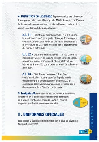 51
JÓVENES
51
4. Distintivos de Liderazgo Representan los tres niveles de
liderazgo JA: Líder, Líder Máster y Líder Máster Avanzado de Jóvenes.
Se lo usa en la solapa superior derecha del blazer; y solamente el
distintivo de la investidura más elevada.
a. L J1 – Distintivo en color bronce de 1,1 x 1,3 cm con
la inscripción “Líder” en la parte inferior, en fondo negro a
continuación del contorno del emblema JA. El candidato a
la investidura de Líder será investido por el departamental
del Campo o autorizado.
b. L J2 – Distintivo en plateado de 1,1 x 1,3 cm con la
inscripción “Máster” en la parte inferior en fondo negro,
a continuación del emblema JA. El candidato a Líder
Máster será investido por el departamental de la Unión o
autorizado.
c. L J3 – Distintivo en dorado de 1,1 x 1,3 cm
con la inscripción “M. Avanzado” en la parte inferior
en fondo negro, a continuación del emblema JA. El
candidato a Líder Máster Avanzado será investido por el
departamental de la División o autorizado.
5. Insignia JA En metal. De uso exclusivo de los líderes
investidos, en el bolsillo superior izquierdo del blazer;
de 4 x 6 cm. Contiene el emblema JA en su colores
originales y en líneas y contornos dorados.
II. UNIFORMES OFICIALES
Para líderes y jóvenes comprometidos con el Club de Jóvenes y
Sociedad de Jóvenes.
 