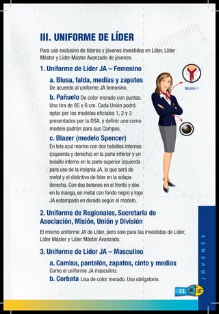 53
JÓVENES
53
III. UNIFORME DE LÍDER
Para uso exclusivo de líderes y jóvenes investidos en Líder, Líder
Máster y Líder Máster Avanzado de jóvenes.
1. Uniforme de Líder JA – Femenino
a. Blusa, falda, medias y zapatos
De acuerdo al uniforme JA femenino.
b. Pañuelo De color morado con puntas.
Una tira de 85 x 6 cm. Cada Unión podrá
optar por los modelos oficiales 1, 2 y 3
presentados por la DSA, y definir uno como
modelo padrón para sus Campos.
c. Blazer (modelo Spencer)
En tela azul marino con dos bolsillos internos
(izquierda y derecha) en la parte inferior y un
bolsillo interno en la parte superior izquierda
para uso de la insignia JA, la que será de
metal y el distintivo de líder en la solapa
derecha. Con dos botones en el frente y dos
en la manga, en metal con fondo negro y logo
JA estampado en dorado según el modelo.
2. Uniforme de Regionales, Secretaria de
Asociación, Misión, Unión y División
El mismo uniforme JA de Líder, pero solo para las investidas de Líder,
Líder Máster y Líder Máster Avanzado.
3. Uniforme de Líder JA – Masculino
a. Camisa, pantalón, zapatos, cinto y medias
Como el uniforme JA masculino.
b. Corbata Lisa de color morado. Uso obligatorio.
 