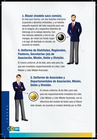 54
JOVENS
54
c. Blazer (modelo saco común).
En tela azul marino, con dos bolsillos inferiores
(izquierdo y derecho) embutidos, y un bolsillo
pequeño superior del lado izquierdo para uso
de la insignia JA y respectivo distintivo de
liderazgo en la solapa derecha. Con
tres botones adelante y tres en las
mangas, de metal con fondo negro
y el logo JA diseñado en dorado, de
acuerdo al modelo.
4. Uniforme de Distritales, Regionales,
Pastores, Secretarios (as) de
Asociación, Misión, Unión y División.
El mismo uniforme JA de líder, pero solo para los
que son investidos respectivamente en Líder, Líder
Máster y Líder Máster Avanzado.
5. Uniforme de Asociados y
Departamentales de Asociación, Misión,
Unión y División.
El mismo uniforme JA de líder, pero solo
para los respectivamente investidos de Líder,
Líder Máster y Líder Máster Avanzado, con la
diferencia del modelo de botón para el Blazer
todo dorado, de acuerdo al modelo definido por la DSA.
 