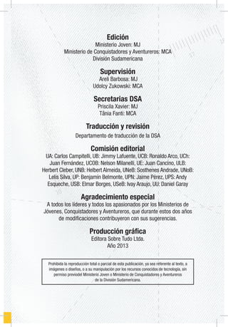 Edición
Ministerio Joven: MJ
Ministerio de Conquistadores y Aventureros: MCA
División Sudamericana
Supervisión
Areli Barbosa: MJ
Udolcy Zukowski: MCA
Secretarias DSA
Priscila Xavier: MJ
Tânia Fanti: MCA
Traducción y revisión
Departamento de traducción de la DSA
Comisión editorial
UA: Carlos Campitelli, UB: Jimmy Lafuente, UCB: Ronaldo Arco, UCh:
Juan Fernández, UCOB: Nelson Milanelli, UE: Juan Cancino, ULB:
Herbert Cleber, UNB: Helbert Almeida, UNeB: Sosthenes Andrade, UNoB:
Lelis Silva, UP: Benjamín Belmonte, UPN: Jaime Pérez, UPS:Andy
Esqueche, USB: Elmar Borges, USeB: Ivay Araujo, UU: Daniel Garay
Agradecimiento especial
A todos los líderes y todos los apasionados por los Ministerios de
Jóvenes, Conquistadores y Aventureros, que durante estos dos años
de modificaciones contribuyeron con sus sugerencias.
Producción gráfica
Editora Sobre Tudo Ltda.
Año 2013
Prohibida la reproducción total o parcial de esta publicación, ya sea referente al texto, a
imágenes o diseños, o a su manipulación por los recursos conocidos de tecnología, sin
permiso previodel Ministerio Joven o Ministerio de Conquistadores y Aventureros
de la División Sudamericana.
 