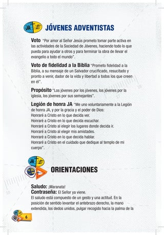 66
JÓVENES ADVENTISTAS
Voto “Por amor al Señor Jesús prometo tomar parte activa en
las actividades de la Sociedad de Jóvenes, haciendo todo lo que
pueda para ayudar a otros y para terminar la obra de llevar el
evangelio a todo el mundo”.
Voto de fidelidad a la Biblia “Prometo fidelidad a la
Biblia, a su mensaje de un Salvador crucificado, resucitado y
pronto a venir, dador de la vida y libertad a todos los que creen
en él”.
Propósito “Los jóvenes por los jóvenes, los jóvenes por la
iglesia, los jóvenes por sus semejantes”.
Legión de honra JA “Me uno voluntariamente a la Legión
de honra JA, y por la gracia y el poder de Dios:
Honraré a Cristo en lo que decida ver.
Honraré a Cristo en lo que decida escuchar.
Honraré a Cristo al elegir los lugares donde decida ir.
Honraré a Cristo al elegir mis amistades.
Honraré a Cristo en lo que decida hablar.
Honraré a Cristo en el cuidado que dedique al templo de mi
cuerpo”.
ORIENTACIONES
Saludo: ¡Maranata!
Contraseña: El Señor ya viene.
El saludo está compuesto de un gesto y una actitud. En la
posición de sentido levantar el antebrazo derecho, la mano
extendida, los dedos unidos, pulgar recogido hacia la palma de la
 