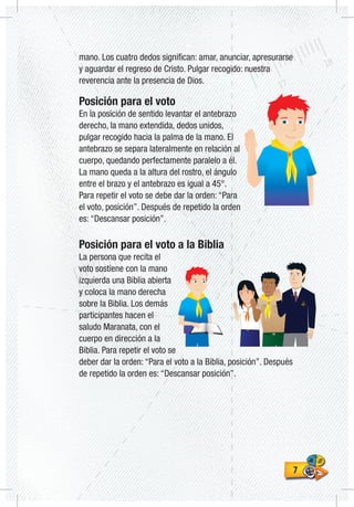 77
mano. Los cuatro dedos significan: amar, anunciar, apresurarse
y aguardar el regreso de Cristo. Pulgar recogido: nuestra
reverencia ante la presencia de Dios.
Posición para el voto
En la posición de sentido levantar el antebrazo
derecho, la mano extendida, dedos unidos,
pulgar recogido hacia la palma de la mano. El
antebrazo se separa lateralmente en relación al
cuerpo, quedando perfectamente paralelo a él.
La mano queda a la altura del rostro, el ángulo
entre el brazo y el antebrazo es igual a 45°.
Para repetir el voto se debe dar la orden: “Para
el voto, posición”. Después de repetido la orden
es: “Descansar posición”.
Posición para el voto a la Biblia
La persona que recita el
voto sostiene con la mano
izquierda una Biblia abierta
y coloca la mano derecha
sobre la Biblia. Los demás
participantes hacen el
saludo Maranata, con el
cuerpo en dirección a la
Biblia. Para repetir el voto se
deber dar la orden: “Para el voto a la Biblia, posición”. Después
de repetido la orden es: “Descansar posición”.
 