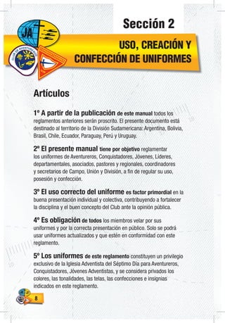 88
Sección 2
USO, CREACIÓN Y
CONFECCIÓN DE UNIFORMES
Artículos
1º A partir de la publicación de este manual todos los
reglamentos anteriores serán proscrito. El presente documento está
destinado al territorio de la División Sudamericana: Argentina, Bolivia,
Brasil, Chile, Ecuador, Paraguay, Perú y Uruguay.
2º El presente manual tiene por objetivo reglamentar
los uniformes de Aventureros, Conquistadores, Jóvenes, Líderes,
departamentales, asociados, pastores y regionales, coordinadores
y secretarios de Campo, Unión y División, a fin de regular su uso,
posesión y confección.
3º El uso correcto del uniforme es factor primordial en la
buena presentación individual y colectiva, contribuyendo a fortalecer
la disciplina y el buen concepto del Club ante la opinión pública.
4º Es obligación de todos los miembros velar por sus
uniformes y por la correcta presentación en público. Solo se podrá
usar uniformes actualizados y que estén en conformidad con este
reglamento.
5º Los uniformes de este reglamento constituyen un privilegio
exclusivo de la Iglesia Adventista del Séptimo Día para Aventureros,
Conquistadores, Jóvenes Adventistas, y se considera privados los
colores, las tonalidades, las telas, las confecciones e insignias
indicados en este reglamento.
 