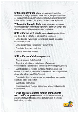 99
6º No está permitido alterar las características de los
uniformes, ni agregarles alguna pieza, artículo, insignia o distintivos
de cualquier naturaleza, particularmente los que caractericen origen
militar, turístico y/o deportivo, y sean extraños a este reglamento.
7º Los miembros del Club, especialmente cuando estén
uniformados deben comportarse dignamente dando un ejemplo a la
altura de los principios simbolizados en el uniforme.
8º El uniforme será usado, especialmente por los líderes,
que deben dar el ejemplo, en las siguientes ocasiones:
• En los desfiles, investiduras, convenciones, cursos, congresos,
reuniones especiales.
• En las campañas de evangelismo y comunitarias;
• Cuando los directivos lo soliciten;
• En otras actividades oficiales.
9º El uniforme oficial no se podrá usar:
• Antes de unirse al Club/Sociedad;
• Antes de la admisión, en pañuelos para Aventureros,
Conquistadores y ceremonia de admisión o investidura para Jóvenes;
• Cuando se realicen ventas o campañas no comunitarias para
obtener lucro personal de naturaleza comercial o con otros propósitos
ajenos a los intereses del Club/Sociedad;
• En cualquier tiempo o lugar en que su uso produzca una reacción
negativa y rebaje su dignidad;
• Cuando esté incompleto;
• En paseo particular fuera de los intereses o recomendaciones del
Club/Sociedad.
10º No podrá efectuarse ningún campamento
o excursión sin que el Club esté identificado visualmente, y
previamente haya obtenido permiso de la Comisión de Iglesia y
hecho el seguro obligatorio.
 