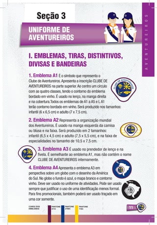 1111
AVENTUREIROS
PANTONE
511C
PANTONE
2758C
PANTONE
116C
CORES DOS
EMBLEMAS
Seção 3
UNIFORME DE
AVENTUREIROS
I. EMBLEMAS, TIRAS, DISTINTIVOS,
DIVISAS E BANDEIRAS
1. Emblema A1 É o símbolo que representa o
Clube de Aventureiros.Apresenta a inscrição CLUBE DE
AVENTUREIROS na parte superior.Ao centro um círculo
com as quatro classes, tendo o contorno do emblema
bordado em vinho. É usado no lenço, na manga direita
e na cobertura.Todos os emblemas de A1 a A5 e L A1
terão contorno bordado em vinho. Será produzido nos tamanhos:
infantil (6 x 6,5 cm) e adulto (7 x 7,5 cm).
2. Emblema A2 Representa a organização mundial
dos Aventureiros. É usado na manga esquerda da camisa
ou blusa e na faixa. Será produzido em 2 tamanhos:
infantil (6,5 x 4,5 cm) e adulto (7,5 x 5,5 cm), e na faixa de
especialidades no tamanho de 10,5 x 7,5 cm.
3. Emblema A3 É usado no prendedor de lenço e na
fivela. É semelhante ao emblema A1, mas não contém o nome
CLUBE DE AVENTUREIROS internamente.
4. Emblema A4Apresenta o emblema A3 em
perspectiva sobre um globo com o desenho da América
do Sul. No globo o fundo é azul, o mapa branco e contorno
vinho. Deve ser usado no uniforme de atividades. Pode ser usado
sempre que justificar o uso de uma identificação menos formal.
Para fins promocionais, também poderá ser usado traçado em
uma cor somente.
AVENTUREIROS
AD
RIA
NO
CA
RO
LIN
A
 