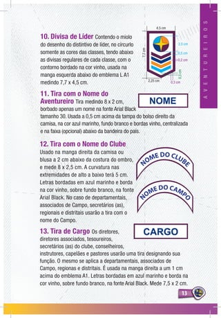 1313
AVENTUREIROS
12. Tira com o Nome do Clube
Usado na manga direita da camisa ou
blusa a 2 cm abaixo da costura do ombro,
e mede 8 x 2,5 cm. A curvatura nas
extremidades de alto a baixo terá 5 cm.
Letras bordadas em azul marinho e borda
na cor vinho, sobre fundo branco, na fonte
Arial Black. No caso de departamentais,
associados de Campo, secretários (as),
regionais e distritais usarão a tira com o
nome do Campo.
13. Tira de Cargo Os diretores,
diretores associados, tesoureiros,
secretários (as) do clube, conselheiros,
instrutores, capelães e pastores usarão uma tira designando sua
função. O mesmo se aplica a departamentais, associados de
Campo, regionas e distritais. É usada na manga direita a um 1 cm
acima do emblema A1. Letras bordadas em azul marinho e borda na
cor vinho, sobre fundo branco, na fonte Arial Black. Mede 7,5 x 2 cm.
10. Divisa de Líder Contendo o miolo
do desenho do distintivo de líder, no círcurlo
somente as cores das classes, tendo abaixo
as divisas regulares de cada classe, com o
contorno bordado na cor vinho, usada na
manga esquerda abaixo do emblema L A1
medindo 7,7 x 4,5 cm.
11. Tira com o Nome do
Aventureiro Tira medindo 8 x 2 cm,
borbado apenas um nome na fonte Arial Black
tamanho 30. Usada a 0,5 cm acima da tampa do bolso direito da
camisa, na cor azul marinho, fundo branco e bordas vinho, centralizada
e na faixa (opcional) abaixo da bandeira do país.
0,5 cm
2,25 cm
2,5 cm
0,2 cm
0,3 cm
4,5 cm
7,7cm
0,3cm
NOME DO CLUB
E
N
OME DO CAMP
O
 