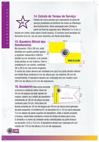 1414
AVENTUREIROS
14. Estrela de Tempo de Serviço
Estrela de cinco pontas que representa os anos de
serviço prestados na diretoria do clube ou liderança
dos Aventureiros. Será outorgada pelo Campo a
partir do final do segundo ano. Medindo 3 x 3 cm, a
borda em vinho, tudo sobre fundo branco. O número será bordado no
tamanho 0,8 cm, na cor azul marinho, em fonte Arial Black.
15. Bandeira Oficial dos
Aventureiros
No tamanho 128 x 90 cm, está
dividida em quatro partes iguais;
a superior esquerda e inferior
direita na cor amarela, e as outras
duas partes na cor branca. Com o
emblema A1 ao centro, medindo
29 x 29,5 cm nas cores originais.
O nome do clube deverá ser bordado em azul no canto direito inferior
em fonte Arial medindo 8 cm de altura por, no máximo 50 cm de
comprimento. A bandeira deverá ser colocada em um mastro com
200 cm de altura e 3,5 cm de espessura.
16. Bandeirim Nas cores amarela
e branca e contorno vinho. Deve ter
55 cm de largura no lado oposto do
mastro, obtem-se o efeito de bandeirim
estreitando os 36 cm de altura ao lado
contrário para 34 cm. Uma faixa de
tecido amarelo de 10 cm de largura por 36 cm de altura será aplicada
do lado esquerdo. O emblema A1 no tamanho 9,5 x 10 cm será colocado
7,5 cm abaixo da parte superior do bandeirim, entre o tecido amarelo
e branco, nesta faixa constará o nome do Clube de baixo para cima.
O símbolo e o nome da Unidade serão centralizados na parte branca
no tamanho 12,5 x 12,5 cm. O bandeirim deverá ser colocado em um
mastro de 170 cm de altura e 2,5 cm de espessura.
5 cm
10cm
90cm
NOMEDOCLUBE
NOME DA UNIDADE
55 cm10 cm
36cm
34cm
 