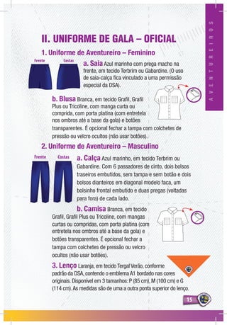 1515
AVENTUREIROS
II. UNIFORME DE GALA – OFICIAL
1. Uniforme de Aventureiro – Feminino
a. Saia Azul marinho com prega macho na
frente, em tecido Terbrim ou Gabardine. (O uso
de saia-calça fica vinculado a uma permissão
especial da DSA).
b. Blusa Branca, em tecido Grafil, Grafil
Plus ou Tricoline, com manga curta ou
comprida, com porta platina (com entretela
nos ombros até a base da gola) e botões
transparentes. É opcional fechar a tampa com colchetes de
pressão ou velcro ocultos (não usar botões).
2. Uniforme de Aventureiro – Masculino
a. Calça Azul marinho, em tecido Terbrim ou
Gabardine. Com 6 passadores de cinto, dois bolsos
traseiros embutidos, sem tampa e sem botão e dois
bolsos dianteiros em diagonal modelo faca, um
bolsinho frontal embutido e duas pregas (voltadas
para fora) de cada lado.
b. Camisa Branca, em tecido
Grafil, Grafil Plus ou Tricoline, com mangas
curtas ou compridas, com porta platina (com
entretela nos ombros até a base da gola) e
botões transparentes. É opcional fechar a
tampa com colchetes de pressão ou velcro
ocultos (não usar botões).
3. Lenço Laranja, em tecido Tergal Verão, conforme
padrão da DSA, contendo o emblema A1 bordado nas cores
originais. Disponível em 3 tamanhos: P (85 cm), M (100 cm) e G
(114 cm).As medidas são de uma a outra ponta superior do lenço.
 