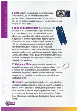 1818
AVENTUREIROS
8. Cinto Azul com fivela prateada, contendo emblema
A3 no tamanho 2,6 x 2,4 cm em relevo nas cores
originais. Fivelas: de aventureiro 2,6 x 4,7 cm; de diretoria:
3,6 x 5,5 cm. Cadarço (lona) para aventureiro: 2,5 cm altura, e para
diretoria: 3,4 cm de altura.
9. Faixa de Especialidades Azul marinho em três
tamanhos P, M e G com emblema A2 para aventureiros
e L A1 para líderes, localizado na parte inferior, apoiado
sobre a coxa esquerda. A faixa poderá ser usada a partir
da aquisição da primeira especialidade. Na parte superior,
a 6 cm abaixo do ombro, a bandeira do país medindo 5,2
x 3,3 cm e a tira com o nome do aventureiro. Na frente,
preferencialmente, serão colocadas as especialidades
por ordem de categoria e cores, pins ou botons de eventos, e atrás
podem ser usados trunfos específicos de Associação, Missão, União
e Divisão, somente de eventos que o aventureiro tenha participado.
Os trunfos são entregues pela organização do evento, e medirão no
máximo 7,2 cm quadrados.
10. Calçado e Meia Sapato preto baixo ou tênis preto
sem detalhes coloridos. Meia preta para os meninos. Para
as meninas meia soquete branca, (fina ou normal) o padrão
será definido pela União. A diretoria feminina poderá usar meia fina
transparente (cor da pele) e em reuniões especiais poderá usar
sapato social preto.
11. Torçal Opcional. Cordão (com bitola: ø 0,4 cm) produzido em
polipropileno. Usado pela diretoria no ombro esquerdo, com apito. É
trançado com nó de surrão na parte superior que envolve o braço e
com o nó de surrão invertido no prolongamento até o apito. O torçal
na cor vermelha é de uso exclusivo do departamental da Divisão.
Segue a tabela das cores nacionais dos países da Divisão à serem
usadas:
 