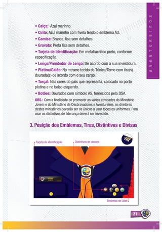 2121
AVENTUREIROS
Tarjeta de identificação Distintivos de classes
Distintivo de Líder
• Calça: Azul marinho.
• Cinto: Azul marinho com fivela tendo o emblema A3.
• Camisa: Branca, lisa sem detalhes.
• Gravata: Preta lisa sem detalhes.
• Tarjeta de Identificação: Em metal/acrílico preto, conforme
especificação.
• Lenço/Prendedor de Lenço: De acordo com a sua investidura.
• Platina/Galão: No mesmo tecido da Túnica/Terno com tira(s)
dourada(s) de acordo com o seu cargo.
• Torçal: Nas cores do país que representa, colocado no porta
platina e no bolso esquerdo.
• Botões: Dourados com símbolo A5, fornecidos pela DSA.
OBS.: Com a finalidade de promover as várias atividades do Ministério
Jovem e do Ministério de Desbravadores e Aventureiros, os diretores
destes ministérios deverão ser os únicos a usar todos os uniformes. Para
usar os distintivos de liderança deverá ser investido.
3. Posição dos Emblemas, Tiras, Distintivos e Divisas
 