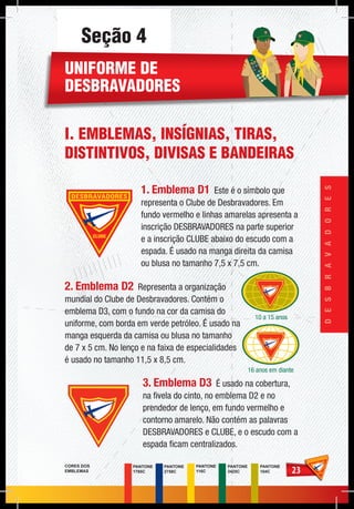 2323
DESBRAVADORES
PANTONE
2758C
PANTONE
1795C
PANTONE
116C
PANTONE
3425C
PANTONE
104C
CORES DOS
EMBLEMAS
Seção 4
UNIFORME DE
DESBRAVADORES
I. EMBLEMAS, INSÍGNIAS, TIRAS,
DISTINTIVOS, DIVISAS E BANDEIRAS
1. Emblema D1 Este é o símbolo que
representa o Clube de Desbravadores. Em
fundo vermelho e linhas amarelas apresenta a
inscrição DESBRAVADORES na parte superior
e a inscrição CLUBE abaixo do escudo com a
espada. É usado na manga direita da camisa
ou blusa no tamanho 7,5 x 7,5 cm.
2. Emblema D2 Representa a organização
mundial do Clube de Desbravadores. Contém o
emblema D3, com o fundo na cor da camisa do
uniforme, com borda em verde petróleo. É usado na
manga esquerda da camisa ou blusa no tamanho
de 7 x 5 cm. No lenço e na faixa de especialidades
é usado no tamanho 11,5 x 8,5 cm.
3. Emblema D3 É usado na cobertura,
na fivela do cinto, no emblema D2 e no
prendedor de lenço, em fundo vermelho e
contorno amarelo. Não contém as palavras
DESBRAVADORES e CLUBE, e o escudo com a
espada ficam centralizados.
PES
QUISADOR
NO
ME
PES
QUI
SAD
ORNO
ME
10 a 15 anos
16 anos em diante
 