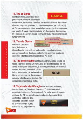 2626
DESBRAVADORES
11. Tira de Cargo
Escrito em fonte Arial Black. Usado
por diretores, diretores associados,
conselheiros, instrutores, capelães, secretários de clube, tesoureiros,
distritais, regionais, pastores, coordenadores gerais, secretários(as)
de Campo, departamentais e associados usarão uma tira designando
sua função. É usada na manga direita a 1,5 cm acima do emblema
D1, medindo 7,5 x 2 cm. Borda e letras bordadas na cor amarela em
fundo vermelho.
12. Tira de Classe
Opicional. Usada na
faixa, indicando a
Classe Regular que está em andamento. Letras bordadas na
cor correspondente da classe, sobre fundo na cor da camisa do
uniforme, e bordas vermelhas medindo 7 x 2 cm.
13. Tira com o Nome Usado por desbravadores e líderes, em
tecido e bordado apenas um nome. Seu uso é centralizado a 0,5 cm
acima da tampa do bolso direito, e na faixa (opcional) 8 cm abaixo da
costura do ombro, medindo 8 x 2 cm.
Letras bordadas na cor preta em Arial
Black, em fundo na cor da camisa do
uniforme e bordas verde petróleo. Não
será usado em acrílico ou metal.
14. Tarjeta de Identificação Uso exclusivo de Diretor,
Distrital, Regional, Secretária de Campo, Coordenador Geral,
Associado de Campo e Departamental. Em metal ou acrílico preto
medindo 9 x 2,2 cm, com letras douradas em fonte Arial Black
contendo o emblema D1 à
esquerda. No centro incluir
na primeira linha o NOME
(tamanho 16), segunda linha
AMIGO
PIONEIRO
PESQUISADOR
GUIA COMPANHEIRO
EXCURSIONISTA
CARGO
 