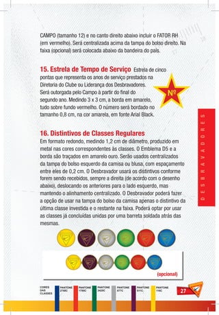 2727
DESBRAVADORES
CAMPO (tamanho 12) e no canto direito abaixo incluir o FATOR RH
(em vermelho). Será centralizada acima da tampa do bolso direito. Na
faixa (opcional) será colocada abaixo da bandeira do país.
15. Estrela de Tempo de Serviço Estrela de cinco
pontas que representa os anos de serviço prestados na
Diretoria do Clube ou Liderança dos Desbravadores.
Será outorgada pelo Campo à partir do final do
segundo ano. Medindo 3 x 3 cm, a borda em amarelo,
tudo sobre fundo vermelho. O número será bordado no
tamanho 0,8 cm, na cor amarela, em fonte Arial Black.
16. Distintivos de Classes Regulares
Em formato redondo, medindo 1,2 cm de diâmetro, produzido em
metal nas cores correspondentes às classes. O Emblema D5 e a
borda são traçados em amarelo ouro. Serão usados centralizados
da tampa do bolso esquerdo da camisa ou blusa, com espaçamento
entre eles de 0,2 cm. O Desbravador usará os distintivos conforme
forem sendo recebidos, sempre a direita (de acordo com o desenho
abaixo), deslocando os anteriores para o lado esquerdo, mas
mantendo o alinhamento centralizado. O Desbravador poderá fazer
a opção de usar na tampa do bolso da camisa apenas o distintivo da
última classe investida e o restante na faixa. Poderá optar por usar
as classes já concluídas unidas por uma barreta soldada atrás das
mesmas.
(opcional)
PANTONE
1795C
PANTONE
2758C
PANTONE
3425C
PANTONE
877C
PANTONE
511C
CORES
DAS
CLASSES
PANTONE
116C
 