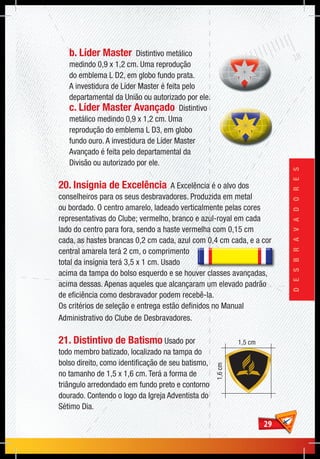 2929
DESBRAVADORES
b. Líder Master Distintivo metálico
medindo 0,9 x 1,2 cm. Uma reprodução
do emblema L D2, em globo fundo prata.
A investidura de Líder Master é feita pelo
departamental da União ou autorizado por ele.
c. Líder Master Avançado Distintivo
metálico medindo 0,9 x 1,2 cm. Uma
reprodução do emblema L D3, em globo
fundo ouro. A investidura de Líder Master
Avançado é feita pelo departamental da
Divisão ou autorizado por ele.
20. Insígnia de Excelência A Excelência é o alvo dos
conselheiros para os seus desbravadores. Produzida em metal
ou bordado. O centro amarelo, ladeado verticalmente pelas cores
representativas do Clube; vermelho, branco e azul-royal em cada
lado do centro para fora, sendo a haste vermelha com 0,15 cm
cada, as hastes brancas 0,2 cm cada, azul com 0,4 cm cada, e a cor
central amarela terá 2 cm, o comprimento
total da insígnia terá 3,5 x 1 cm. Usado
acima da tampa do bolso esquerdo e se houver classes avançadas,
acima dessas. Apenas aqueles que alcançaram um elevado padrão
de eficiência como desbravador podem recebê-la.
Os critérios de seleção e entrega estão definidos no Manual
Administrativo do Clube de Desbravadores.
21. Distintivo de Batismo Usado por
todo membro batizado, localizado na tampa do
bolso direito, como identificação de seu batismo,
no tamanho de 1,5 x 1,6 cm. Terá a forma de
triângulo arredondado em fundo preto e contorno
dourado. Contendo o logo da Igreja Adventista do
Sétimo Dia.
1,5 cm
1,6cm
 