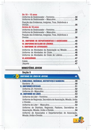 33
Seção 5
UNIFORME DE LÍDER DE JOVENS................................................49
I. EMBLEMAS, INSÍGNIAS, DISTINTIVOS E BANDEIRA...................49
Bandeira JA..........................................................................50
II. UNIFORMES OFICIAIS.............................................................51
UniformeJA–Feminino..........................................................52
UniformeJA–Masculino........................................................52
III. UNIFORME DE LÍDER.............................................................53
Uniforme deLíder– Feminino.................................................53
Uniforme de Regionais, Secretária de Associação, Missão, União
e Divisão...............................................................................53
Uniforme de Líder – Masculino..............................................53
Uniforme de Distritais, Regionais, Pastores, Secretários de
Associação, Missão, União e Divisão......................................54
Uniforme de Associados e Departamentais de Associação,
Missão,UniãoeDivisão..........................................................54
De 10 – 15 anos
Uniforme do Desbravador – Feminino.....................................33
Uniforme do Desbravador – Masculino...................................34
Posição dos Emblemas, Insígnias, Tiras, Distintivos e
Divisas..................................................................................35
Acima de 16 anos
Uniforme do Desbravador – Feminino.....................................36
Uniforme do Desbravador – Masculino...................................37
Posição dos Emblemas, Insígnias, Tiras, Distintivos e
Divisas..................................................................................38
III. UNIFORME DE DEPARTAMENTAIS E ASSOCIADOS..............43
IV. UNIFORME DO CLUBE DE LÍDERES.......................................45
V. UNIFORME DE ATIVIDADES.................................................45
Uniforme de Atividades da Associação ou Missão...............45
Uniforme de Atividades do Clube.........................................46
Uniforme de Atividades do Clube de Líderes.......................46
VI.ACESSÓRIOS....................................................................47
Colete ...................................................................................47
Jaqueta ................................................................................47
MINISTÉRIO JOVEM
 