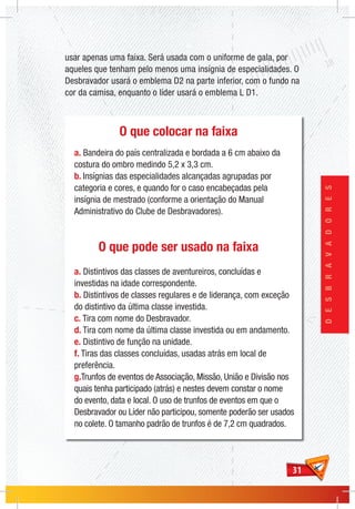 3131
DESBRAVADORES
O que colocar na faixa
a. Bandeira do país centralizada e bordada a 6 cm abaixo da
costura do ombro medindo 5,2 x 3,3 cm.
b. Insígnias das especialidades alcançadas agrupadas por
categoria e cores, e quando for o caso encabeçadas pela
insígnia de mestrado (conforme a orientação do Manual
Administrativo do Clube de Desbravadores).
O que pode ser usado na faixa
a. Distintivos das classes de aventureiros, concluídas e
investidas na idade correspondente.
b. Distintivos de classes regulares e de liderança, com exceção
do distintivo da última classe investida.
c. Tira com nome do Desbravador.
d. Tira com nome da última classe investida ou em andamento.
e. Distintivo de função na unidade.
f. Tiras das classes concluídas, usadas atrás em local de
preferência.
g.Trunfos de eventos de Associação, Missão, União e Divisão nos
quais tenha participado (atrás) e nestes devem constar o nome
do evento, data e local. O uso de trunfos de eventos em que o
Desbravador ou Líder não participou, somente poderão ser usados
no colete. O tamanho padrão de trunfos é de 7,2 cm quadrados.
usar apenas uma faixa. Será usada com o uniforme de gala, por
aqueles que tenham pelo menos uma insígnia de especialidades. O
Desbravador usará o emblema D2 na parte inferior, com o fundo na
cor da camisa, enquanto o líder usará o emblema L D1.
 