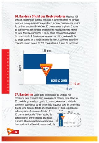 3232
DESBRAVADORES
26. Bandeira Oficial dos Desbravadores Medindo 128
x 90 cm. O retângulo superior esquerdo e o inferior direito na cor azul
royal, e o retângulo inferior esquerdo e o superior direito na cor branca.
Ao centro o emblema D1 de 30 x 30 cm nas cores originais. O nome
do clube deverá ser bordado em branco no retângulo direito inferior
na fonte Arial Black medindo 8 cm de altura por no máximo 50 cm
de comprimento.A Bandeira para uso em escritório, sede do Clube
ou Igreja, poderá ter a franja amarela de 5 cm.A bandeira deverá ser
colocada em um mastro de 200 cm de altura e 3,5 cm de expessura.
27. Bandeirim Usado para identificação da unidade nas
cores azul royal e branco, com o contorno na cor azul royal. Deve ter
55 cm de largura no lado oposto do mastro; obtem-se o efeito do
bandeirim estreitando os 36 cm do lado esquerdo para 34 cm do lado
direito. Uma faixa de tecido azul royal de 36 x 10 cm, aplicada no
lado esquerdo. O emblema D1 de 10 x
10 cm será colocado 7,5 cm abaixo da
parte superior entre o tecido azul royal
e branco. O nome do Clube constará na
faixa azul vertical bordado em amarelo de
Nomedoclube
NOME DA UNIDADE
 