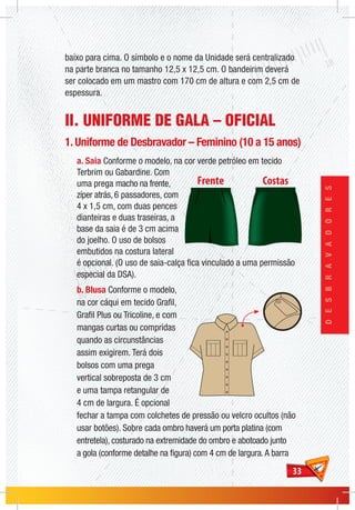 3333
DESBRAVADORES
baixo para cima. O símbolo e o nome da Unidade será centralizado
na parte branca no tamanho 12,5 x 12,5 cm. O bandeirim deverá
ser colocado em um mastro com 170 cm de altura e com 2,5 cm de
espessura.
II. UNIFORME DE GALA – OFICIAL
1. Uniforme de Desbravador – Feminino (10 a 15 anos)
a. Saia Conforme o modelo, na cor verde petróleo em tecido
Terbrim ou Gabardine. Com
uma prega macho na frente,
zíper atrás, 6 passadores, com
4 x 1,5 cm, com duas pences
dianteiras e duas traseiras, a
base da saia é de 3 cm acima
do joelho. O uso de bolsos
embutidos na costura lateral
é opcional. (O uso de saia-calça fica vinculado a uma permissão
especial da DSA).
b. Blusa Conforme o modelo,
na cor cáqui em tecido Grafil,
Grafil Plus ou Tricoline, e com
mangas curtas ou compridas
quando as circunstâncias
assim exigirem. Terá dois
bolsos com uma prega
vertical sobreposta de 3 cm
e uma tampa retangular de
4 cm de largura. É opcional
fechar a tampa com colchetes de pressão ou velcro ocultos (não
usar botões). Sobre cada ombro haverá um porta platina (com
entretela), costurado na extremidade do ombro e abotoado junto
a gola (conforme detalhe na figura) com 4 cm de largura.A barra
 