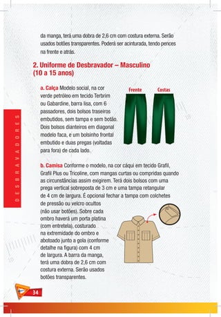 3434
DESBRAVADORES
da manga, terá uma dobra de 2,6 cm com costura externa. Serão
usados botões transparentes. Poderá ser acinturada, tendo pences
na frente e atrás.
2. Uniforme de Desbravador – Masculino
(10 a 15 anos)
a. Calça Modelo social, na cor
verde petróleo em tecido Terbrim
ou Gabardine, barra lisa, com 6
passadores, dois bolsos traseiros
embutidos, sem tampa e sem botão.
Dois bolsos dianteiros em diagonal
modelo faca, e um bolsinho frontal
embutido e duas pregas (voltadas
para fora) de cada lado.
b. Camisa Conforme o modelo, na cor cáqui em tecido Grafil,
Grafil Plus ou Tricoline, com mangas curtas ou compridas quando
as circunstâncias assim exigirem. Terá dois bolsos com uma
prega vertical sobreposta de 3 cm e uma tampa retangular
de 4 cm de largura. É opcional fechar a tampa com colchetes
de pressão ou velcro ocultos
(não usar botões). Sobre cada
ombro haverá um porta platina
(com entretela), costurado
na extremidade do ombro e
abotoado junto a gola (conforme
detalhe na figura) com 4 cm
de largura. A barra da manga,
terá uma dobra de 2,6 cm com
costura externa. Serão usados
botões transparentes.
 