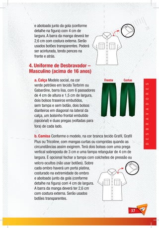 3737
DESBRAVADORES
e abotoado junto da gola (conforme
detalhe na figura) com 4 cm de
largura.A barra da manga deverá ter
2,6 cm com costura externa. Serão
usados botões transparentes. Poderá
ser acinturada, tendo pences na
frente e atrás.
4. Uniforme de Desbravador –
Masculino (acima de 16 anos)
a. Calça Modelo social, na cor
verde petróleo em tecido Terbrim ou
Gabardine, barra lisa, com 6 passadores
de 4 cm de altura e 1,5 cm de largura,
dois bolsos traseiros embutidos,
sem tampa e sem botão, dois bolsos
dianteiros em diagonal na lateral da
calça, um bolsinho frontal embutido
(opcional) e duas pregas (voltadas para
fora) de cada lado.
b. Camisa Conforme o modelo, na cor branca tecido Grafil, Grafil
Plus ou Tricoline, com mangas curtas ou compridas quando as
circunstâncias assim exigirem. Terá dois bolsos com uma prega
vertical sobreposta de 3 cm e uma tampa retangular de 4 cm de
largura. É opcional fechar a tampa com colchetes de pressão ou
velcro ocultos (não usar botões). Sobre
cada ombro haverá um porta platina,
costurado na extremidade do ombro
e abotoado junto da gola (conforme
detalhe na figura) com 4 cm de largura.
A barra da manga deverá ter 2,6 cm
com costura externa. Serão usados
botões transparentes.
 