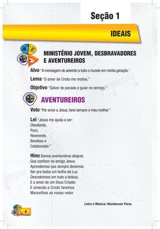 44
AVENTUREIROS
Voto “Por amor a Jesus, farei sempre o meu melhor.”
Lei “Jesus me ajuda a ser:
Obediente,
Puro,
Reverente,
Bondoso e
Colaborador.”
Hino Somos aventureiros alegres
Que confiam no amigo Jesus.
Aprendemos que sempre devemos
Ser pra todos um brilho da Luz.
Descobrimos em tudo a beleza,
E o amor de um Deus Criador.
E amando a Cristo faremos
Maravilhas ao nosso redor.
Letra e Música: Wanderson Paiva
Alvo “A mensagem do advento a todo o mundo em minha geração.”
Lema “O amor de Cristo me motiva.”
Objetivo “Salvar do pecado e guiar no serviço.”
MINISTÉRIO JOVEM, DESBRAVADORES
E AVENTUREIROS
IDEAIS
Seção 1
 