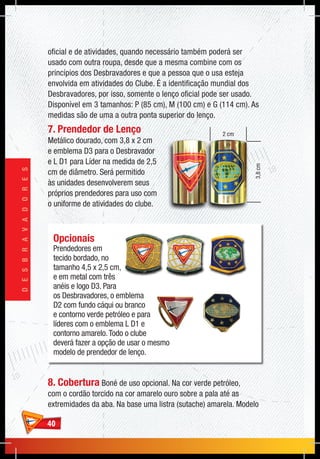 4040
DESBRAVADORES
3,8cm
2 cm
Opcionais
Prendedores em
tecido bordado, no
tamanho 4,5 x 2,5 cm,
e em metal com três
anéis e logo D3. Para
os Desbravadores, o emblema
D2 com fundo cáqui ou branco
e contorno verde petróleo e para
líderes com o emblema L D1 e
contorno amarelo.Todo o clube
deverá fazer a opção de usar o mesmo
modelo de prendedor de lenço.
oficial e de atividades, quando necessário também poderá ser
usado com outra roupa, desde que a mesma combine com os
princípios dos Desbravadores e que a pessoa que o usa esteja
envolvida em atividades do Clube. É a identificação mundial dos
Desbravadores, por isso, somente o lenço oficial pode ser usado.
Disponível em 3 tamanhos: P (85 cm), M (100 cm) e G (114 cm). As
medidas são de uma a outra ponta superior do lenço.
7. Prendedor de Lenço
Metálico dourado, com 3,8 x 2 cm
e emblema D3 para o Desbravador
e L D1 para Líder na medida de 2,5
cm de diâmetro. Será permitido
às unidades desenvolverem seus
próprios prendedores para uso com
o uniforme de atividades do clube.
8. Cobertura Boné de uso opcional. Na cor verde petróleo,
com o cordão torcido na cor amarelo ouro sobre a pala até as
extremidades da aba. Na base uma listra (sutache) amarela. Modelo
 
