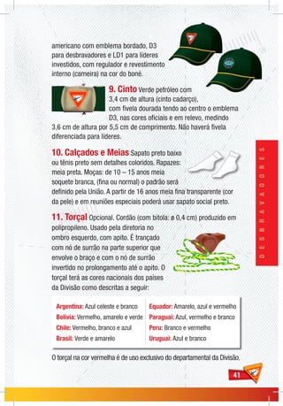 4141
DESBRAVADORES
americano com emblema bordado, D3
para desbravadores e LD1 para líderes
investidos, com regulador e revestimento
interno (carneira) na cor do boné.
9. Cinto Verde petróleo com
3,4 cm de altura (cinto cadarço),
com fivela dourada tendo ao centro o emblema
D3, nas cores oficiais e em relevo, medindo
3,6 cm de altura por 5,5 cm de comprimento. Não haverá fivela
diferenciada para líderes.
10. Calçados e Meias Sapato preto baixo
ou tênis preto sem detalhes coloridos. Rapazes:
meia preta. Moças: de 10 – 15 anos meia
soquete branca, (fina ou normal) o padrão será
definido pela União. A partir de 16 anos meia fina transparente (cor
da pele) e em reuniões especiais poderá usar sapato social preto.
11. Torçal Opcional. Cordão (com bitola: ø 0,4 cm) produzido em
polipropileno. Usado pela diretoria no
ombro esquerdo, com apito. É trançado
com nó de surrão na parte superior que
envolve o braço e com o nó de surrão
invertido no prolongamento até o apito. O
torçal terá as cores nacionais dos países
da Divisão como descritas a seguir:
O torçal na cor vermelha é de uso exclusivo do departamental da Divisão.
Argentina: Azul celeste e branco
Bolívia: Vermelho, amarelo e verde
Chile: Vermelho, branco e azul
Brasil: Verde e amarelo
Equador: Amarelo, azul e vermelho
Paraguai: Azul, vermelho e branco
Peru: Branco e vermelho
Uruguai: Azul e branco
 