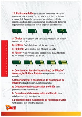 4242
DESBRAVADORES
12. Platina ou Galão Será usado no tamanho de 8 x 5,5 cm
(no caso de uso de tiras de 0,8 cm cada, a partir de 1 cm da base
e espaço de 0,5 cm entre elas), usado por: diretores, distritais,
regionais, pastores, coordenadores gerais, secretários(as) de Campo,
departamentais e associados com as seguintes características:
a. Diretor Verde petróleo com D5 vazado bordado na cor prata no
tamanho 3,5 x 3,5 cm.
b. Distrital Verde Petróleo com 1 tira na cor prata.
c. Regional Verde petróleo com 2 tiras na cor prata.
d. Pastor Verde Petróleo com o logotipo oficial da IASD bordado
na cor dourada no tamanho 3,5 x 3,8 cm.
e. Coordenador Geral e Secretário(a) de Missão/
Associação/União e Divisão Verde petróleo com uma tira
dourada.
f. Departamental e Associados de Associação ou
Missão Verde petróleo com duas tiras douradas.
g. Departamental e Associados de União Verde
petróleo com três tiras douradas.
h. Departamental e Associados da Divisão Verde
petróleo com quatro tiras douradas.
i. Departamental e Associados da Associação Geral
Verde petróleo com cinco tiras douradas.
 