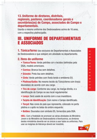 4343
DESBRAVADORES
13. Uniforme de diretores, distritais,
regionais, pastores, coordenadores gerais e
secretários(as) de Campo, associados de Campo e
departamentais.
Usarão o mesmo uniforme dos Desbravadores acima de 16 anos,
com a respectiva platina/galão.
III. UNIFORME DE DEPARTAMENTAIS
E ASSOCIADOS
1. Túnica/terno Uso exclusivo de Departamentais e Associados
de Desbravadores e que estejam em atividade no departamento.
2. Itens do uniforme
• Túnica/Terno: Verde petróleo cor e tecidos (definidos pela
DSA), modelo americano.
• Camisa: Branca lisa sem detalhes.
• Gravata: Preta lisa sem detalhes.
• Cinto: Verde petróleo com fivela tendo o emblema D3.
• Platinas/Galão: No mesmo tecido da Túnica/terno com tira(s)
dourada(s) de acordo com seu cargo.
• Tira de cargo: Conforme seu cargo, na manga direita, e a
identificação do Campo no seu local regulamentar.
• Lenço: Será usado de acordo com a sua investidura.
• Tarjeta de Identificação: Com nome e Campo identificado.
• Torçal: Nas cores do país que representa, colocado no porta
platina e o apito no bolso do ombro esquerdo.
• Botões: Dourados com símbolo D5, fornecidos pela DSA.
OBS.: Com a finalidade de promover as várias atividades do Ministério
Jovem e do Ministério de Desbravadores e Aventureiros, os diretores
destes ministérios deverão ser os únicos a usar todos os uniformes. Para
usar as insígnias de liderança deverá ser investido.
 