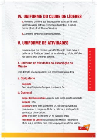 4545
DESBRAVADORES
IV. UNIFORME DO CLUBE DE LÍDERES
a. O mesmo uniforme dos desbravadores acima de 16 anos.
Calça/saia verde petróleo (Terbrim ou Gabardine) e camisa
branca (Grafil, Grafil Plus ou Tricoline).
b. A mesma bandeira dos Desbravadores.
V. UNIFORME DE ATIVIDADES
Usado sempre que possível, para identificação visual. Sobre o
Uniforme de Atividades deverá ser usado o lenço oficial. O Clube
não poderá criar um lenço paralelo.
1. Uniforme de atividades da Associação ou
Missão
Será definido pelo Campo local. Sua composição básica terá:
a. Obrigatório
Camiseta
Com identificação do Campo e o emblema D4.
b. Opcional
Calça, Bermuda ou Saia Jeans ou outro tecido, exceto camuflado.
Calçado Tênis.
Cobertura Boné com o emblema D4. Os líderes investidos
poderão usar o chapéu do Clube de Líderes, e neste poderão
ser usados pins e botons.
Cinto preto com o emblema D4 na fivela cor prata.
Prendedor de Lenço da Associação ou Missão. Regional ou
Clube tem a liberdade para criar seu próprio prendedor usando
 