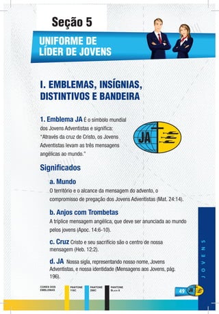 49
JOVENS
49
PANTONE
116C
PANTONE
298C
PANTONE
Black 6
CORES DOS
EMBLEMAS
I. EMBLEMAS, INSÍGNIAS,
DISTINTIVOS E BANDEIRA
1. Emblema JA É o símbolo mundial
dos Jovens Adventistas e significa:
“Através da cruz de Cristo, os Jovens
Adventistas levam as três mensagens
angélicas ao mundo.”
Significados
a. Mundo
O território e o alcance da mensagem do advento, o
compromisso de pregação dos Jovens Adventistas (Mat. 24:14).
b. Anjos com Trombetas
A tríplice mensagem angélica, que deve ser anunciada ao mundo
pelos jovens (Apoc. 14:6-10).
c. Cruz Cristo e seu sacrifício são o centro de nossa
mensagem (Heb. 12:2).
d. JA Nossa sigla, representando nosso nome, Jovens
Adventistas, e nossa identidade (Mensagens aos Jovens, pág.
196).
UNIFORME DE
LÍDER DE JOVENS
Seção 5
 