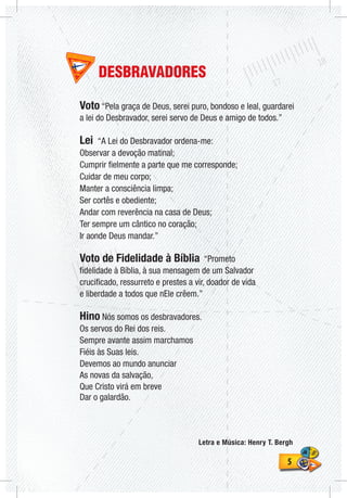 55
DESBRAVADORES
Voto “Pela graça de Deus, serei puro, bondoso e leal, guardarei
a lei do Desbravador, serei servo de Deus e amigo de todos.”
Lei “A Lei do Desbravador ordena-me:
Observar a devoção matinal;
Cumprir fielmente a parte que me corresponde;
Cuidar de meu corpo;
Manter a consciência limpa;
Ser cortês e obediente;
Andar com reverência na casa de Deus;
Ter sempre um cântico no coração;
Ir aonde Deus mandar.”
Voto de Fidelidade à Bíblia “Prometo
fidelidade à Bíblia, à sua mensagem de um Salvador
crucificado, ressurreto e prestes a vir, doador de vida
e liberdade a todos que nEle crêem.”
Hino Nós somos os desbravadores.
Os servos do Rei dos reis.
Sempre avante assim marchamos
Fiéis às Suas leis.
Devemos ao mundo anunciar
As novas da salvação,
Que Cristo virá em breve
Dar o galardão.
Letra e Música: Henry T. Bergh
 