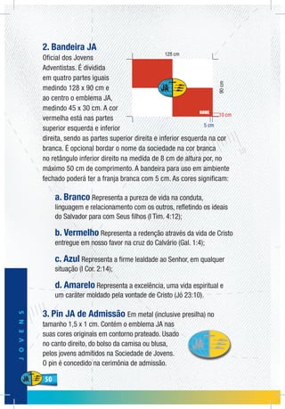 50
JOVENS
50
2. Bandeira JA
Oficial dos Jovens
Adventistas. É dividida
em quatro partes iguais
medindo 128 x 90 cm e
ao centro o emblema JA,
medindo 45 x 30 cm. A cor
vermelha está nas partes
superior esquerda e inferior
direita, sendo as partes superior direita e inferior esquerda na cor
branca. É opcional bordar o nome da sociedade na cor branca
no retângulo inferior direito na medida de 8 cm de altura por, no
máximo 50 cm de comprimento. A bandeira para uso em ambiente
fechado poderá ter a franja branca com 5 cm. As cores significam:
a. Branco Representa a pureza de vida na conduta,
linguagem e relacionamento com os outros, refletindo os ideais
do Salvador para com Seus filhos (I Tim. 4:12);
b. Vermelho Representa a redenção através da vida de Cristo
entregue em nosso favor na cruz do Calvário (Gal. 1:4);
c. Azul Representa a firme lealdade ao Senhor, em qualquer
situação (I Cor. 2:14);
d. Amarelo Representa a excelência, uma vida espiritual e
um caráter moldado pela vontade de Cristo (Jó 23:10).
3. Pin JA de Admissão Em metal (inclusive presilha) no
tamanho 1,5 x 1 cm. Contém o emblema JA nas
suas cores originais em contorno prateado. Usado
no canto direito, do bolso da camisa ou blusa,
pelos jovens admitidos na Sociedade de Jovens.
O pin é concedido na cerimônia de admissão.
90cm
10 cm
5 cm
 