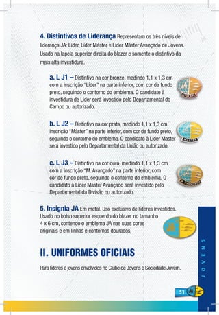 51
JOVENS
51
4. Distintivos de Liderança Representam os três níveis de
liderança JA: Líder, Líder Máster e Líder Máster Avançado de Jovens.
Usado na lapela superior direita do blazer e somente o distintivo da
mais alta investidura.
a. L J1 – Distintivo na cor bronze, medindo 1,1 x 1,3 cm
com a inscrição “Líder” na parte inferior, com cor de fundo
preto, seguindo o contorno do emblema. O candidato à
investidura de Líder será investido pelo Departamental do
Campo ou autorizado.
b. L J2 – Distintivo na cor prata, medindo 1,1 x 1,3 cm
inscrição “Máster” na parte inferior, com cor de fundo preto,
seguindo o contorno do emblema. O candidato à Lider Master
será investido pelo Departamental da União ou autorizado.
c. L J3 – Distintivo na cor ouro, medindo 1,1 x 1,3 cm
com a inscrição “M. Avançado” na parte inferior, com
cor de fundo preto, seguindo o contorno do emblema. O
candidato à Lider Master Avançado será investido pelo
Departamental da Divisão ou autorizado.
5. Insígnia JA Em metal. Uso exclusivo de líderes investidos.
Usado no bolso superior esquerdo do blazer no tamanho
4 x 6 cm, contendo o emblema JA nas suas cores
originais e em linhas e contornos dourados.
II. UNIFORMES OFICIAIS
Para líderes e jovens envolvidos no Clube de Jovens e Sociedade Jovem.
 