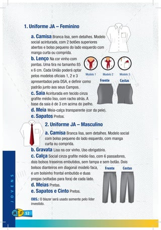 52
JOVENS
52
1. Uniforme JA – Feminino
a. Camisa Branca lisa, sem detalhes. Modelo
social acinturada, com 2 botões superiores
abertos e bolso pequeno do lado esquerdo com
manga curta ou comprida.
b. Lenço Na cor vinho com
pontas. Uma tira no tamanho 85
x 6 cm. Cada União poderá optar
pelos modelos oficiais 1, 2 e 3
apresentados pela DSA, e definir como
padrão junto aos seus Campos.
c. Saia Acinturada em tecido cinza
grafite médio liso, com racho atrás. A
base da saia é de 3 cm acima do joelho.
d. Meia Meia-calça transparente (cor da pele).
e. Sapatos Pretos.
2. Uniforme JA – Masculino
a. Camisa Branca lisa, sem detalhes. Modelo social
com bolso pequeno do lado esquerdo, com manga
curta ou comprida.
b. Gravata Lisa na cor vinho. Uso obrigatório.
c. Calça Social cinza grafite médio liso, com 6 passadores,
dois bolsos traseiros embutidos, sem tampa e sem botão. Dois
bolsos dianteiros em diagonal modelo faca,
e um bolsinho frontal embutido e duas
pregas (voltadas para fora) de cada lado.
d. Meias Pretas.
e. Sapatos e Cinto Pretos.
OBS.: O blazer será usado somente pelo líder
investido.
 