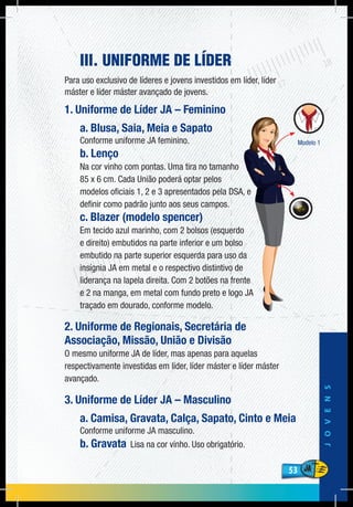53
JOVENS
53
III. UNIFORME DE LÍDER
Para uso exclusivo de líderes e jovens investidos em líder, líder
máster e líder máster avançado de jovens.
1. Uniforme de Líder JA – Feminino
a. Blusa, Saia, Meia e Sapato
Conforme uniforme JA feminino.
b. Lenço
Na cor vinho com pontas. Uma tira no tamanho
85 x 6 cm. Cada União poderá optar pelos
modelos oficiais 1, 2 e 3 apresentados pela DSA, e
definir como padrão junto aos seus campos.
c. Blazer (modelo spencer)
Em tecido azul marinho, com 2 bolsos (esquerdo
e direito) embutidos na parte inferior e um bolso
embutido na parte superior esquerda para uso da
insígnia JA em metal e o respectivo distintivo de
liderança na lapela direita. Com 2 botões na frente
e 2 na manga, em metal com fundo preto e logo JA
traçado em dourado, conforme modelo.
2. Uniforme de Regionais, Secretária de
Associação, Missão, União e Divisão
O mesmo uniforme JA de líder, mas apenas para aquelas
respectivamente investidas em líder, líder máster e líder máster
avançado.
3. Uniforme de Líder JA – Masculino
a. Camisa, Gravata, Calça, Sapato, Cinto e Meia
Conforme uniforme JA masculino.
b. Gravata Lisa na cor vinho. Uso obrigatório.
 
