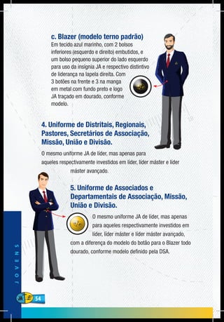 54
JOVENS
54
c. Blazer (modelo terno padrão)
Em tecido azul marinho, com 2 bolsos
inferiores (esquerdo e direito) embutidos, e
um bolso pequeno superior do lado esquerdo
para uso da insígnia JA e respectivo distintivo
de liderança na lapela direita. Com
3 botões na frente e 3 na manga
em metal com fundo preto e logo
JA traçado em dourado, conforme
modelo.
4. Uniforme de Distritais, Regionais,
Pastores, Secretários de Associação,
Missão, União e Divisão.
O mesmo uniforme JA de líder, mas apenas para
aqueles respectivamente investidos em líder, líder máster e líder
máster avançado.
5. Uniforme de Associados e
Departamentais de Associação, Missão,
União e Divisão.
O mesmo uniforme JA de líder, mas apenas
para aqueles respectivamente investidos em
líder, líder máster e líder máster avançado,
com a diferença do modelo do botão para o Blazer todo
dourado, conforme modelo definido pela DSA.
 
