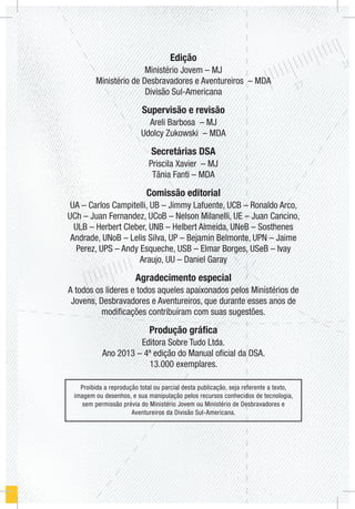 Edição
Ministério Jovem – MJ
Ministério de Desbravadores e Aventureiros – MDA
Divisão Sul-Americana
Supervisão e revisão
Areli Barbosa – MJ
Udolcy Zukowski – MDA
Secretárias DSA
Priscila Xavier – MJ
Tânia Fanti – MDA
Comissão editorial
UA – Carlos Campitelli, UB – Jimmy Lafuente, UCB – Ronaldo Arco,
UCh – Juan Fernandez, UCoB – Nelson Milanelli, UE – Juan Cancino,
ULB – Herbert Cleber, UNB – Helbert Almeida, UNeB – Sosthenes
Andrade, UNoB – Lelis Silva, UP – Bejamin Belmonte, UPN – Jaime
Perez, UPS – Andy Esqueche, USB – Elmar Borges, USeB – Ivay
Araujo, UU – Daniel Garay
Agradecimento especial
A todos os líderes e todos aqueles apaixonados pelos Ministérios de
Jovens, Desbravadores e Aventureiros, que durante esses anos de
modificações contribuíram com suas sugestões.
Produção gráfica
Editora Sobre Tudo Ltda.
Ano 2013 – 4ª edição do Manual oficial da DSA.
13.000 exemplares.
Proibida a reprodução total ou parcial desta publicação, seja referente a texto,
imagem ou desenhos, e sua manipulação pelos recursos conhecidos de tecnologia,
sem permissão prévia do Ministério Jovem ou Ministério de Desbravadores e
Aventureiros da Divisão Sul-Americana.
 