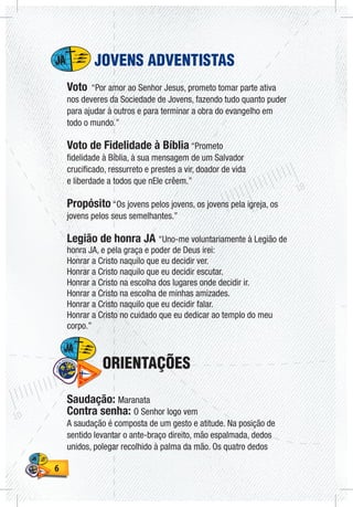 66
JOVENS ADVENTISTAS
Voto “Por amor ao Senhor Jesus, prometo tomar parte ativa
nos deveres da Sociedade de Jovens, fazendo tudo quanto puder
para ajudar à outros e para terminar a obra do evangelho em
todo o mundo.”
Voto de Fidelidade à Bíblia “Prometo
fidelidade à Bíblia, à sua mensagem de um Salvador
crucificado, ressurreto e prestes a vir, doador de vida
e liberdade a todos que nEle crêem.”
Propósito “Os jovens pelos jovens, os jovens pela igreja, os
jovens pelos seus semelhantes.”
Legião de honra JA “Uno-me voluntariamente à Legião de
honra JA, e pela graça e poder de Deus irei:
Honrar a Cristo naquilo que eu decidir ver.
Honrar a Cristo naquilo que eu decidir escutar.
Honrar a Cristo na escolha dos lugares onde decidir ir.
Honrar a Cristo na escolha de minhas amizades.
Honrar a Cristo naquilo que eu decidir falar.
Honrar a Cristo no cuidado que eu dedicar ao templo do meu
corpo.”
ORIENTAÇÕES
Saudação: Maranata
Contra senha: O Senhor logo vem
A saudação é composta de um gesto e atitude. Na posição de
sentido levantar o ante-braço direito, mão espalmada, dedos
unidos, polegar recolhido à palma da mão. Os quatro dedos
 