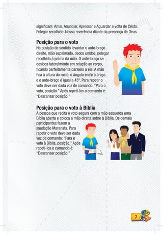 77
significam: Amar, Anunciar, Apressar e Aguardar a volta de Cristo.
Polegar recolhido: Nossa reverência diante da presença de Deus.
Posição para o voto
Na posição de sentido levantar o ante-braço
direito, mão espalmada, dedos unidos, polegar
recolhido à palma da mão. O ante-braço se
desloca lateralmente em relação ao corpo,
ficando perfeitamente paralelo a ele. A mão
fica à altura do rosto, o ângulo entre o braço
e o ante-braço é igual a 45º. Para repetir o
voto deve ser dada voz de comando: “Para o
voto, posição.” Após repeti-los o comando é:
“Descansar posição.”
Posição para o voto à Bíblia
A pessoa que recita o voto segura com a mão esquerda uma
Bíblia aberta e coloca a mão direita sobre a Bíblia. Os demais
participantes fazem a
saudação Maranata. Para
repetir o voto deve ser dada
voz de comando: “Para o
voto à Bíblia, posição.” Após
repeti-los o comando é:
“Descansar posição.”
 